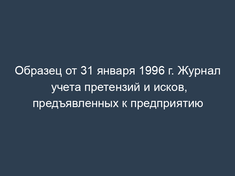 Образец от 31 января 1996 г. Журнал учета претензий и исков, предъявленных к предприятию