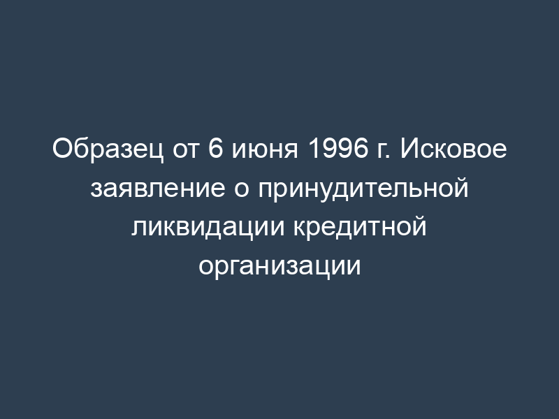Образец от 6 июня 1996 г. Исковое заявление о принудительной ликвидации кредитной организации