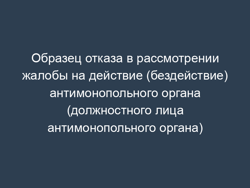 Образец отказа в рассмотрении жалобы на действие (бездействие) антимонопольного органа (должностного лица антимонопольного органа)