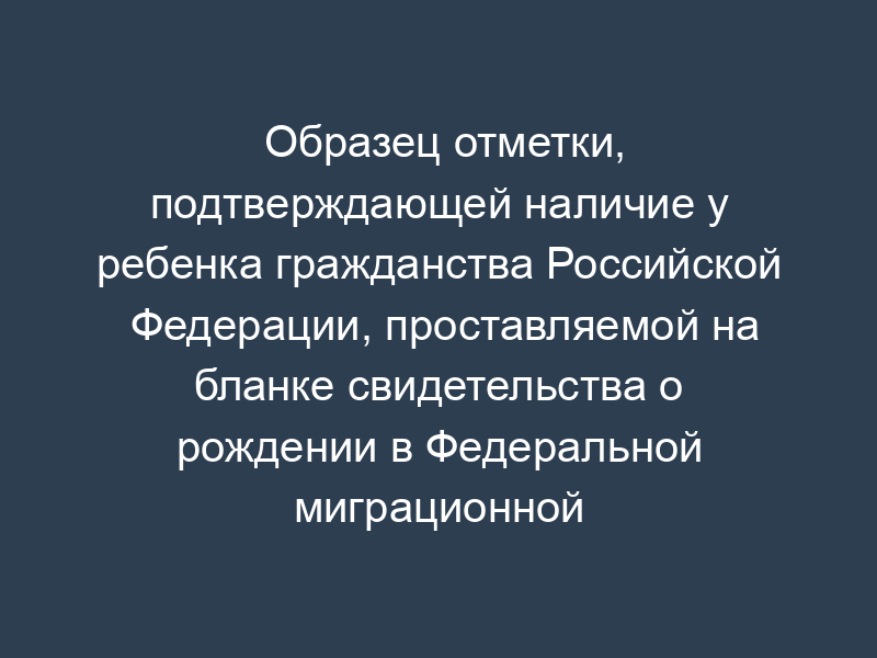 Образец отметки, подтверждающей наличие у ребенка гражданства Российской Федерации, проставляемой на бланке свидетельства о рождении в Федеральной миграционной службе
