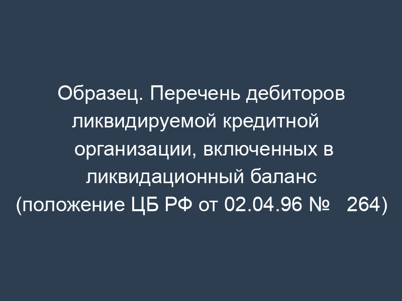 Образец. Перечень дебиторов ликвидируемой кредитной   организации, включенных в ликвидационный баланс (положение ЦБ РФ от 02.04.96 №   264)