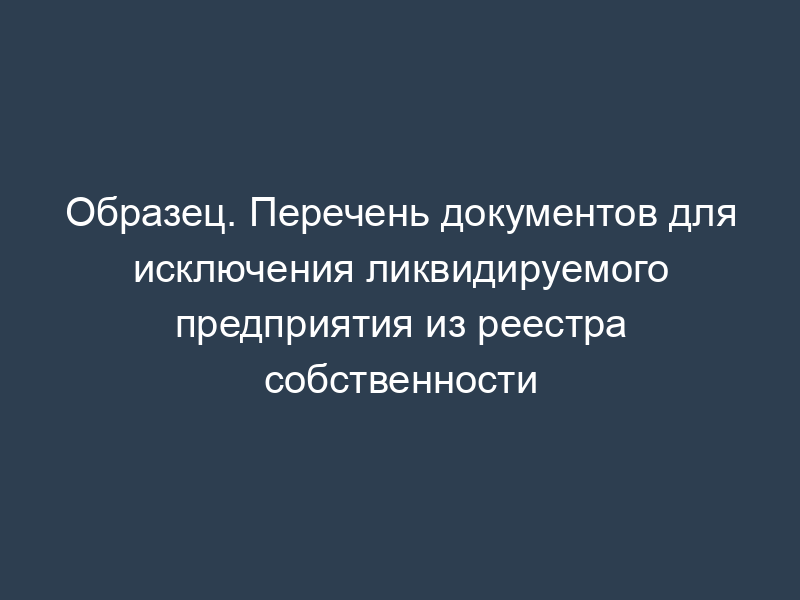 Образец. Перечень документов для исключения ликвидируемого предприятия из реестра собственности