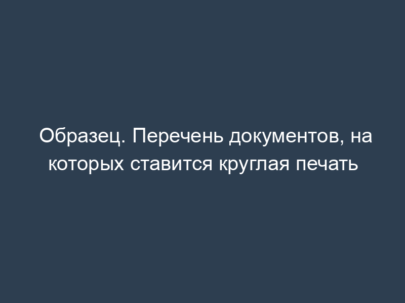 Образец. Перечень документов, на которых ставится круглая печать
