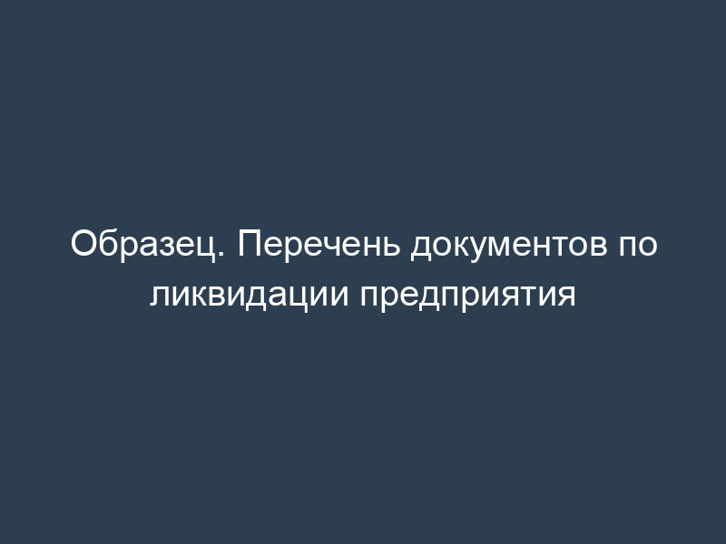 Образец. Перечень документов по ликвидации предприятия