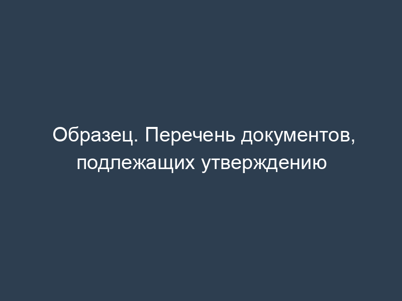 Образец. Перечень документов, подлежащих утверждению