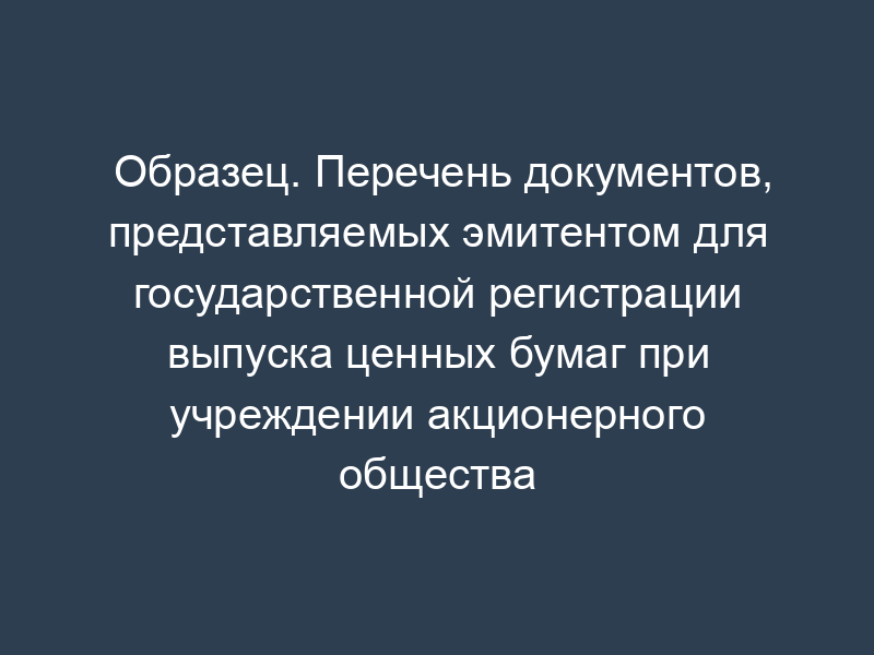 Образец. Перечень документов, представляемых эмитентом для государственной регистрации выпуска ценных бумаг при учреждении акционерного общества