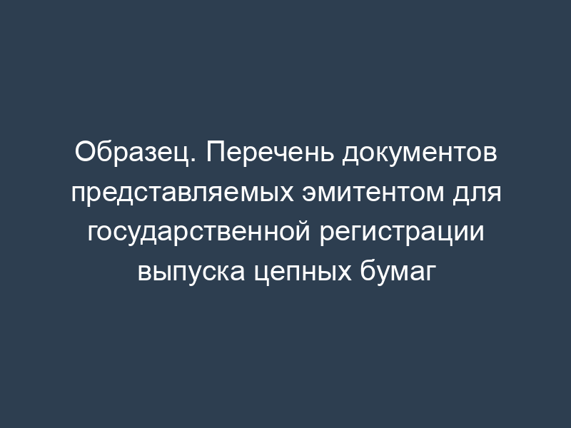 Образец. Перечень документов представляемых эмитентом для государственной регистрации выпуска цепных бумаг