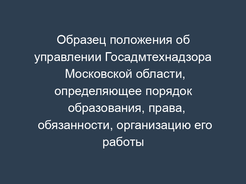Образец положения об управлении Госадмтехнадзора Московской области, определяющее порядок образования, права, обязанности, организацию его работы