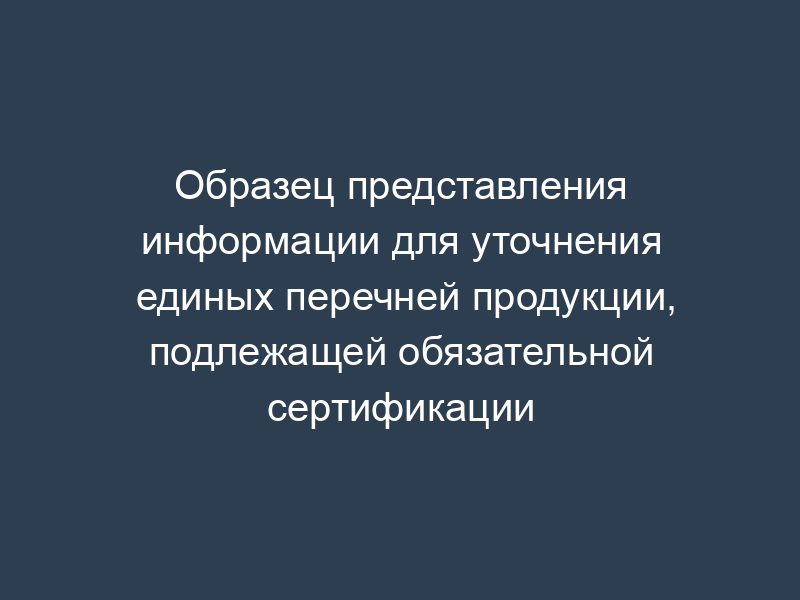 Образец представления информации для уточнения единых перечней продукции, подлежащей обязательной сертификации