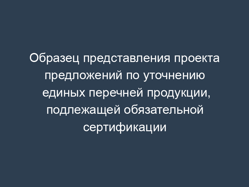 Образец представления проекта предложений по уточнению единых перечней продукции, подлежащей обязательной сертификации