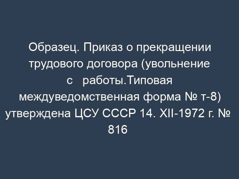 Образец. Приказ о прекращении трудового договора (увольнение с   работы.Типовая междуведомственная форма № т-8) утверждена ЦСУ СССР 14. XII-1972 г. №   816