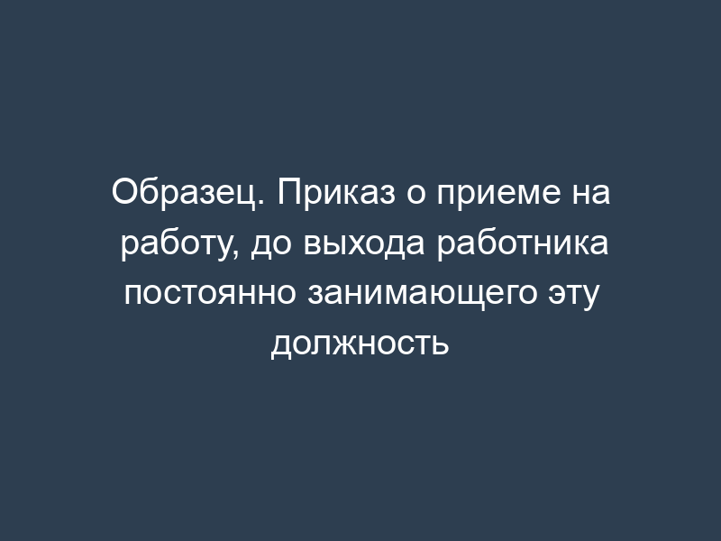 Образец. Приказ о приеме на работу, до выхода работника постоянно занимающего эту должность