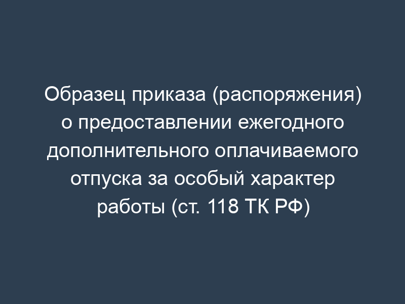 Образец приказа (распоряжения) о предоставлении ежегодного дополнительного оплачиваемого отпуска за особый характер работы (ст. 118 ТК РФ)