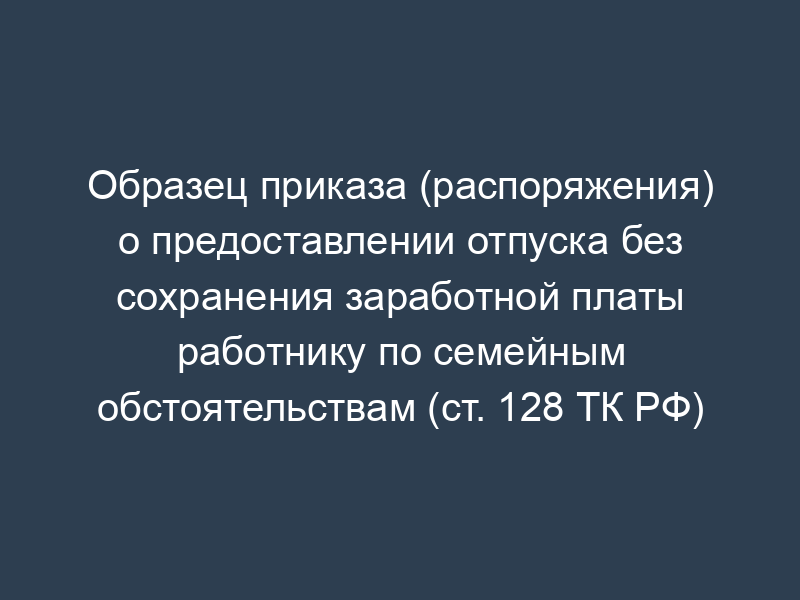 Образец приказа (распоряжения) о предоставлении отпуска без сохранения заработной платы работнику по семейным обстоятельствам (ст. 128 ТК РФ)