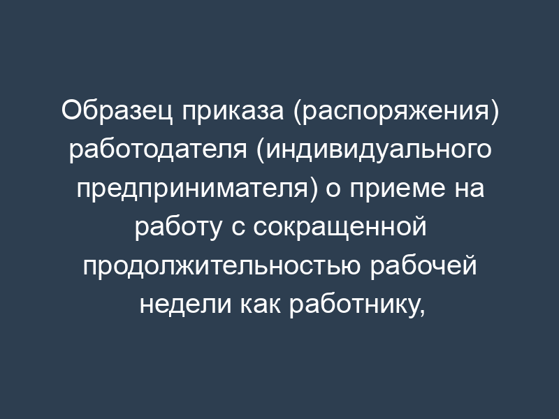 Образец приказа (распоряжения) работодателя (индивидуального предпринимателя) о приеме на работу с сокращенной продолжительностью рабочей недели как работнику, занятому на работах с вредными (опасными) условиями труда (ст. 92 ТК РФ)