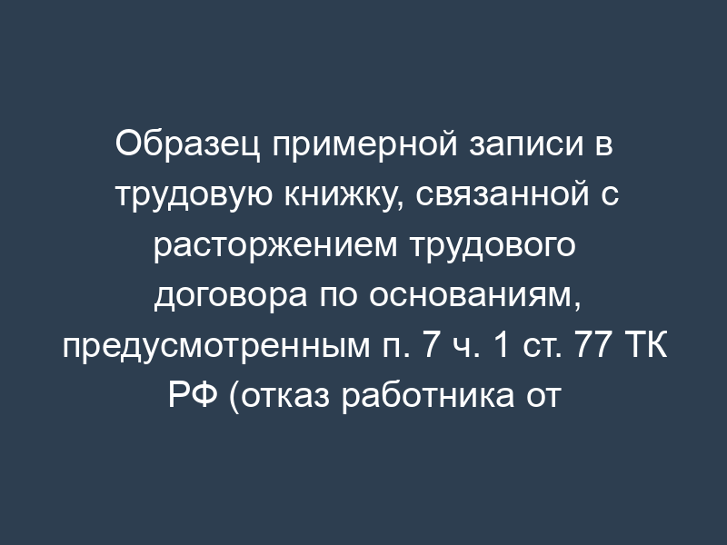 Образец примерной записи в трудовую книжку, связанной с расторжением трудового договора по основаниям, предусмотренным п. 7 ч. 1 ст. 77 ТК РФ (отказ работника от продолжения работы в связи с изменением определенных сторонами условий трудового договора)