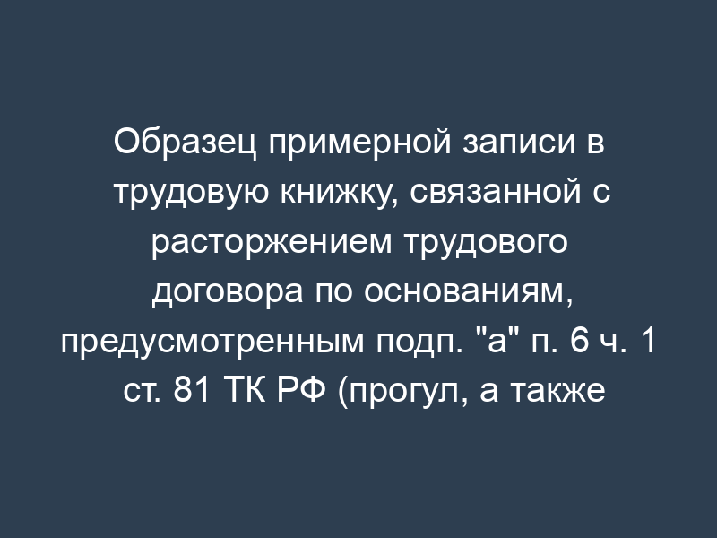 Образец примерной записи в трудовую книжку, связанной с расторжением трудового договора по основаниям, предусмотренным подп. "а" п. 6 ч. 1 ст. 81 ТК РФ (прогул, а также отсутствие на рабочем месте без уважительных причин более четырех часов подряд в течение рабочего дня)