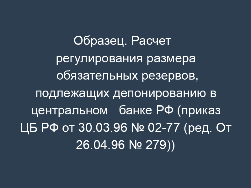 Образец. Расчет   регулирования размера обязательных резервов, подлежащих депонированию в центральном   банке РФ (приказ ЦБ РФ от 30.03.96 № 02-77 (ред. От 26.04.96 № 279))