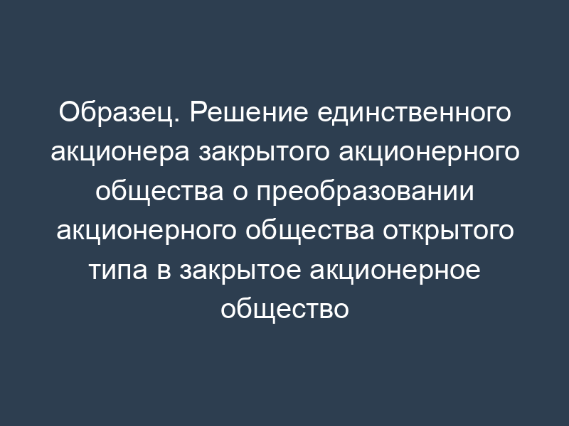 Образец. Решение единственного акционера закрытого акционерного общества о преобразовании акционерного общества открытого типа в закрытое акционерное общество