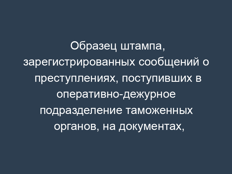 Образец штампа, зарегистрированных сообщений о преступлениях, поступивших в оперативно-дежурное подразделение таможенных органов, на документах, зарегистрированных в книге учета сообщений о преступлениях