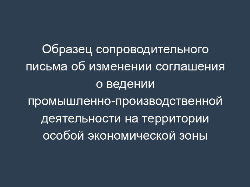 Образец сопроводительного письма об изменении соглашения о ведении промышленно-производственной деятельности на территории особой экономической зоны