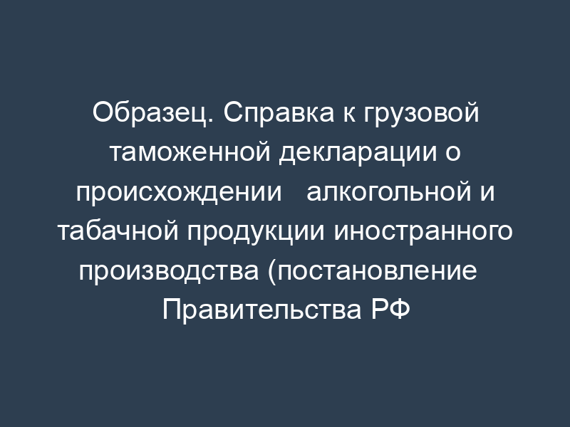 Образец. Справка к грузовой таможенной декларации о происхождении   алкогольной и табачной продукции иностранного производства (постановление   Правительства РФ от 15.04.96 № 435)