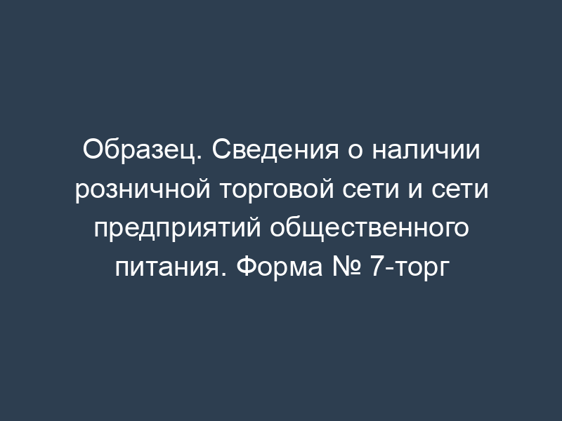Образец. Сведения о наличии розничной торговой сети и сети предприятий общественного питания. Форма № 7-торг