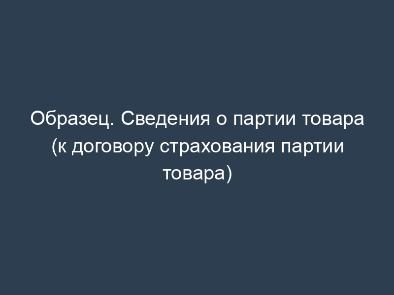 Образец. Сведения о партии товара (к договору страхования партии товара)