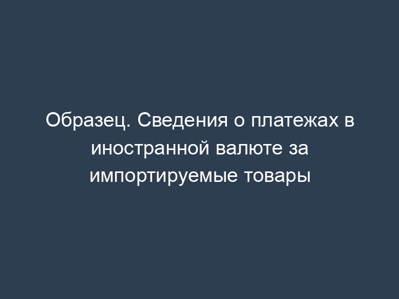 Образец. Сведения о платежах в иностранной валюте за импортируемые товары