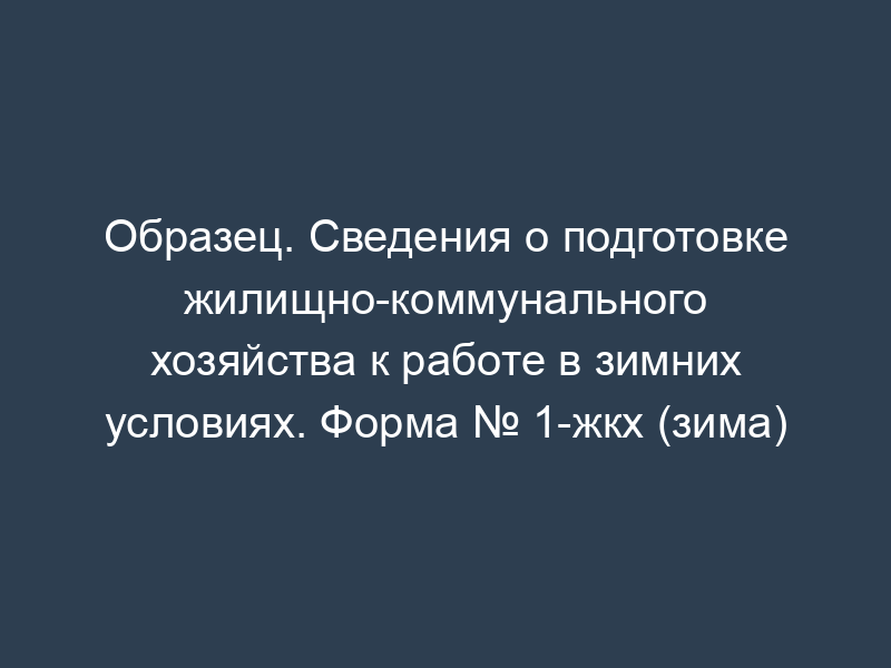 Образец. Сведения о подготовке жилищно-коммунального хозяйства к работе в зимних условиях. Форма № 1-жкх (зима)