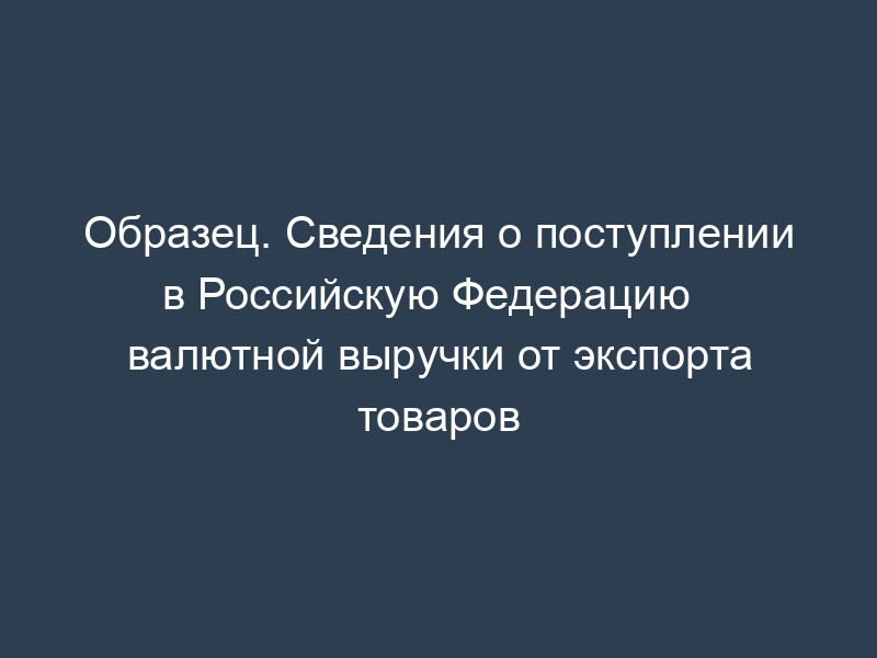 Образец. Сведения о поступлении   в Российскую Федерацию валютной выручки от экспорта товаров