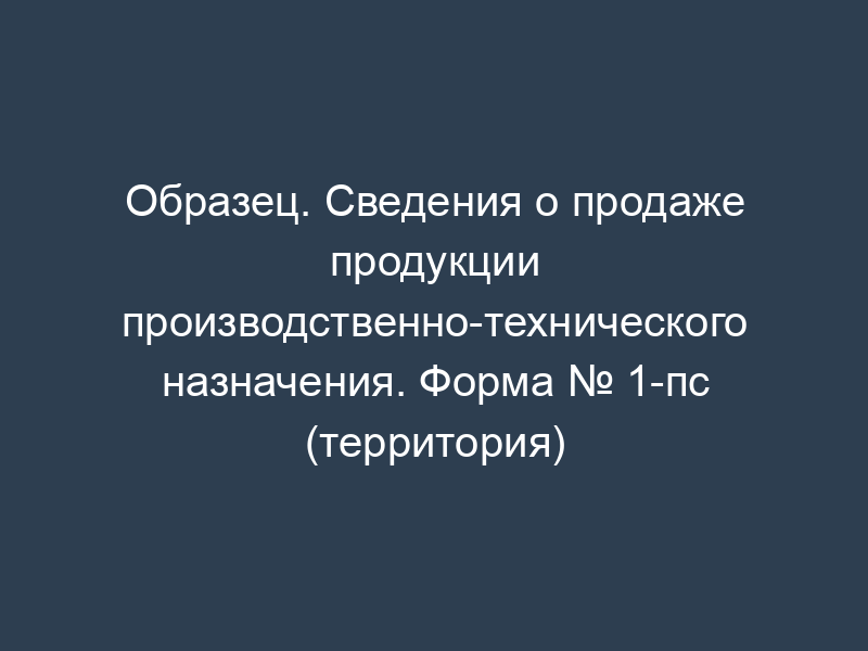 Образец. Сведения о продаже продукции производственно-технического назначения. Форма № 1-пс (территория)