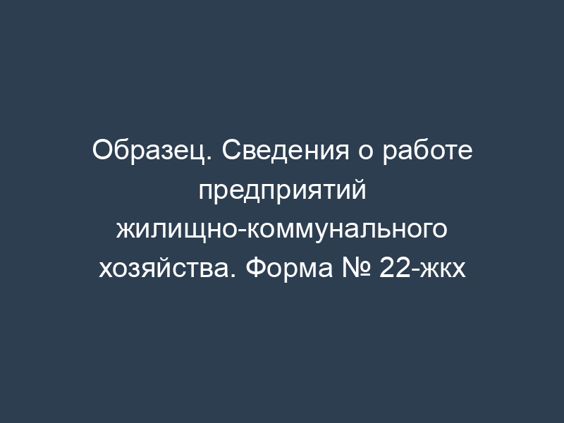 Образец. Сведения о работе предприятий жилищно-коммунального хозяйства. Форма № 22-жкх