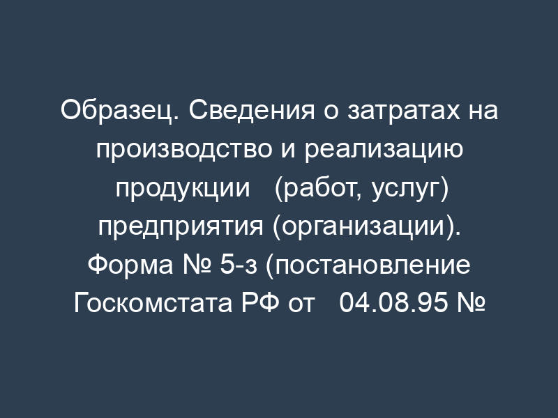 Образец. Сведения о затратах на производство и реализацию продукции   (работ, услуг) предприятия (организации). Форма № 5-з (постановление Госкомстата РФ от   04.08.95 № 123 (в ред. От 23.10.95 № 159)