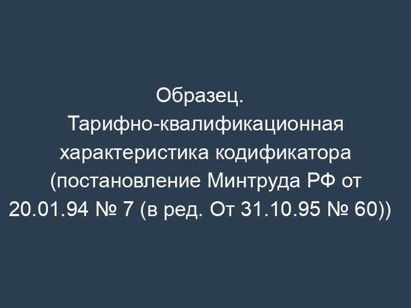 Образец.   Тарифно-квалификационная характеристика кодификатора (постановление Минтруда РФ от   20.01.94 № 7 (в ред. От 31.10.95 № 60))