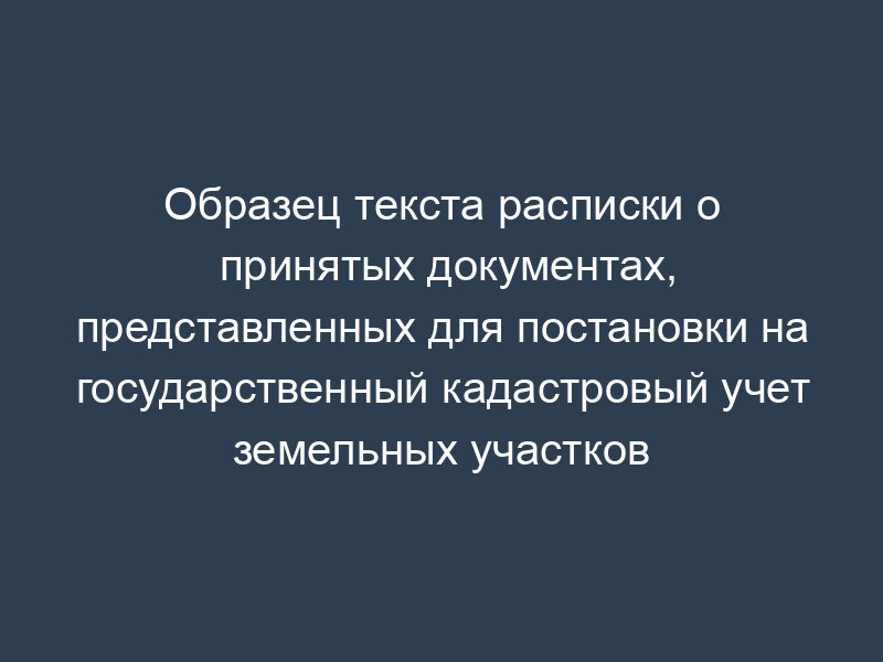 Образец текста расписки о принятых документах, представленных для постановки на государственный кадастровый учет земельных участков