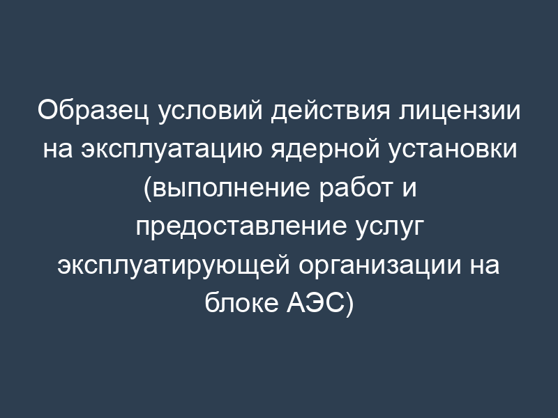 Образец условий действия лицензии на эксплуатацию ядерной установки (выполнение работ и предоставление услуг эксплуатирующей организации на блоке АЭС) (рекомендуемая форма)