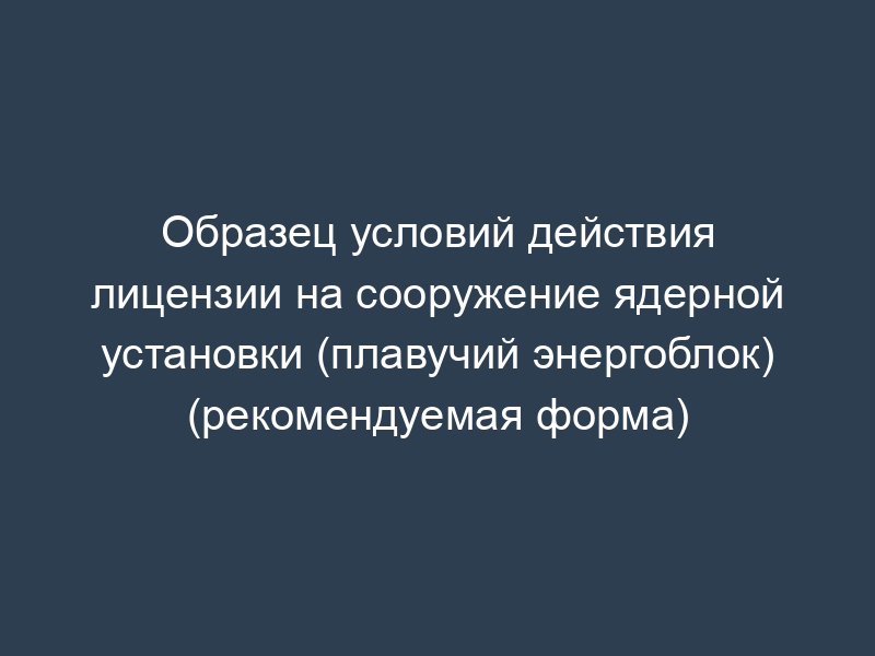 Образец условий действия лицензии на сооружение ядерной установки (плавучий энергоблок) (рекомендуемая форма)