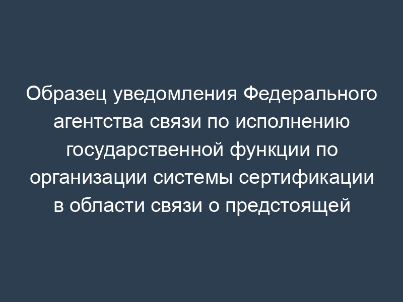 Образец уведомления Федерального агентства связи по исполнению государственной функции по организации системы сертификации в области связи о предстоящей проверке деятельности