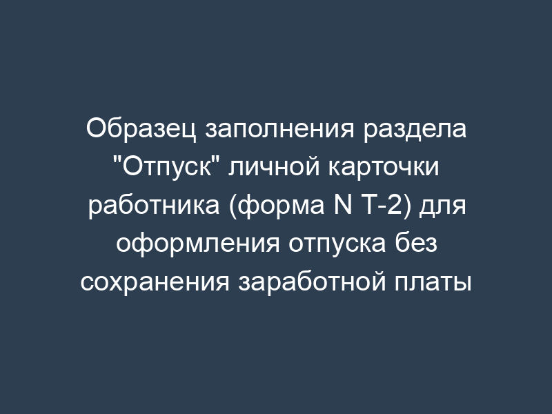 Образец заполнения раздела "Отпуск" личной карточки работника (форма N Т-2) для оформления отпуска без сохранения заработной платы
