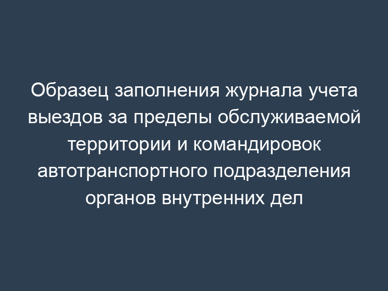 Образец заполнения журнала учета выездов за пределы обслуживаемой территории и командировок автотранспортного подразделения органов внутренних дел