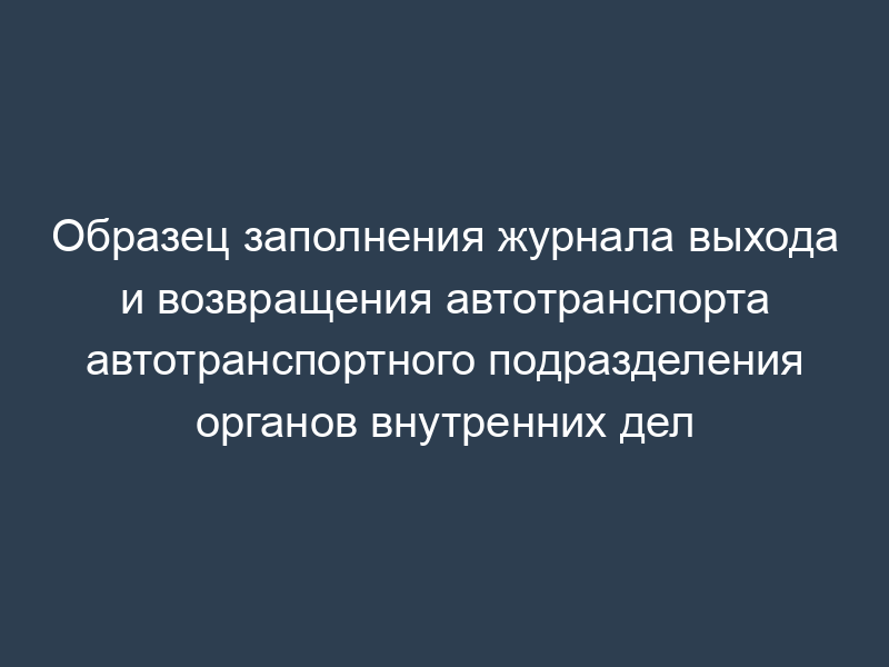 Образец заполнения журнала выхода и возвращения автотранспорта автотранспортного подразделения органов внутренних дел