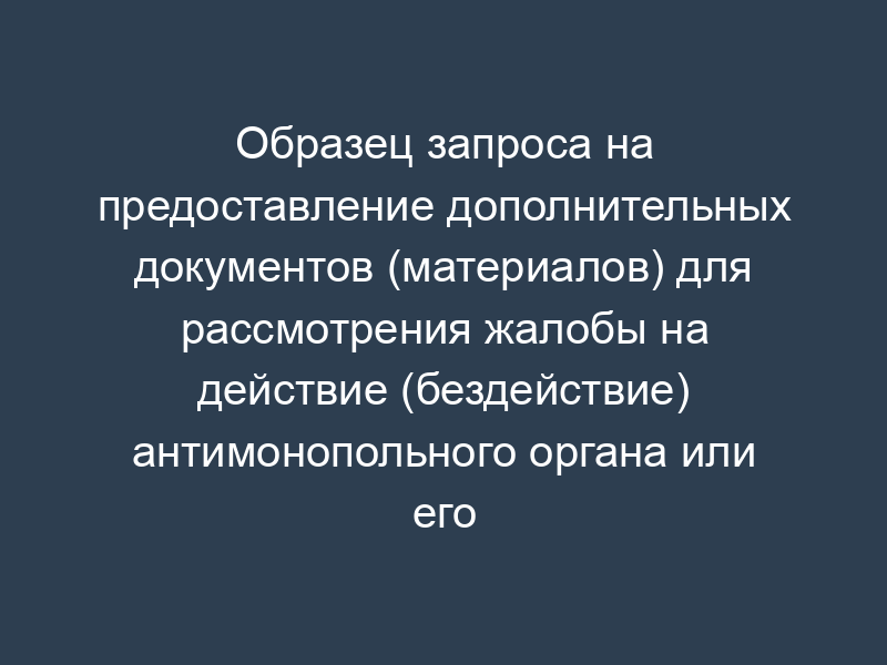Образец запроса на предоставление дополнительных документов (материалов) для рассмотрения жалобы на действие (бездействие) антимонопольного органа или его должностного лица