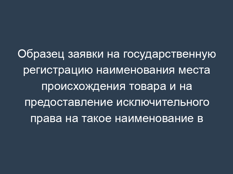 Образец заявки на государственную регистрацию наименования места происхождения товара и на предоставление исключительного права на такое наименование в Российской Федерации
