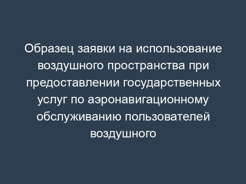 Образец заявки на использование воздушного пространства при предоставлении государственных услуг по аэронавигационному обслуживанию пользователей воздушного пространства Российской Федерации