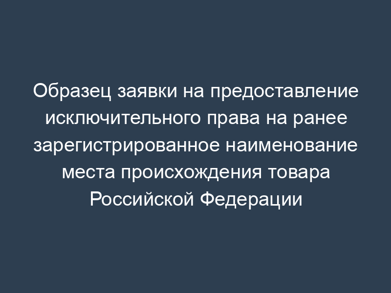 Образец заявки на предоставление исключительного права на ранее зарегистрированное наименование места происхождения товара Российской Федерации