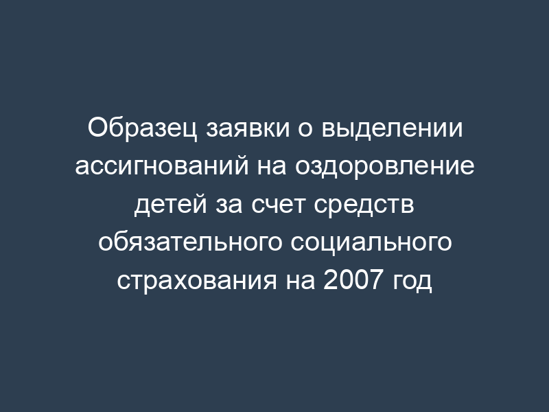 Образец заявки о выделении ассигнований на оздоровление детей за счет средств обязательного социального страхования на 2007 год