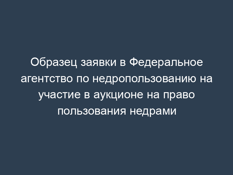 Образец заявки в Федеральное агентство по недропользованию на участие в аукционе на право пользования недрами
