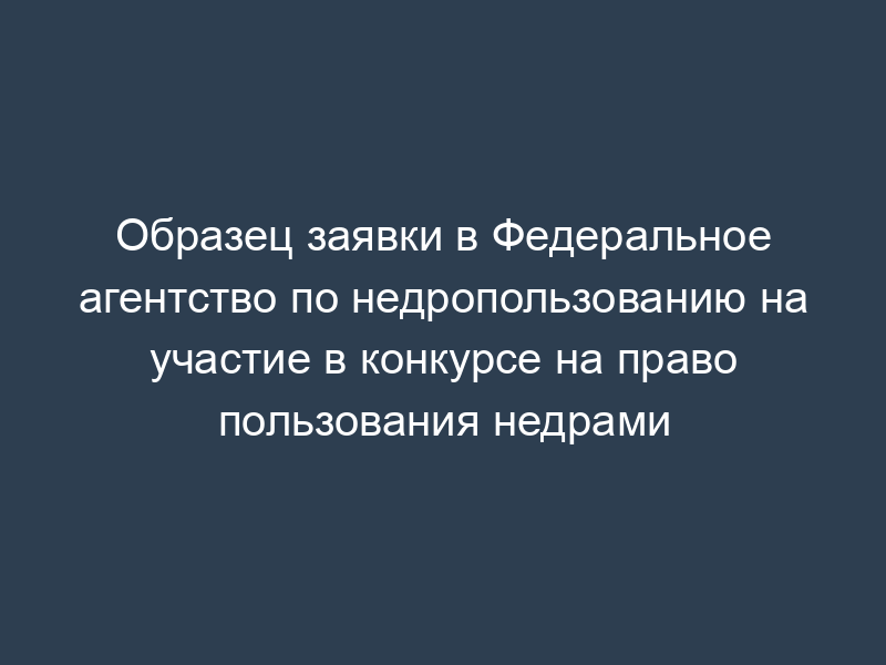Образец заявки в Федеральное агентство по недропользованию на участие в конкурсе на право пользования недрами