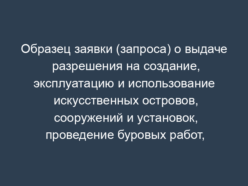 Образец заявки (запроса) о выдаче разрешения на создание, эксплуатацию и использование искусственных островов, сооружений и установок, проведение буровых работ, связанных с геологическим изучением, поиском, разведкой и разработкой минеральных ресурсов, а также прокладку подводных кабелей и трубопроводов во внутренних морских водах, территориальном море и на континентальном шельфе Российской Федерации